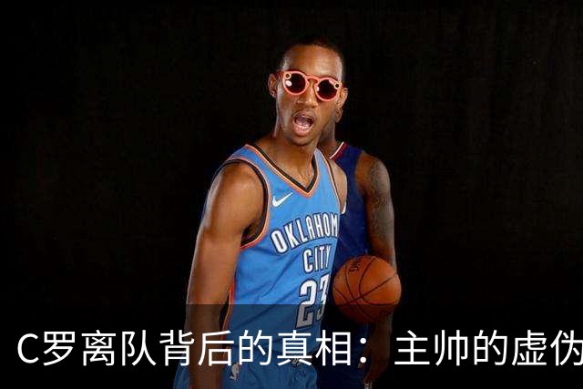 C罗离队背后的真相：主帅的虚伪与背叛让他愤怒离开